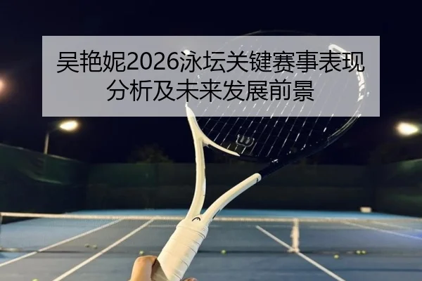 吴艳妮2026泳坛关键赛事表现分析及未来发展前景